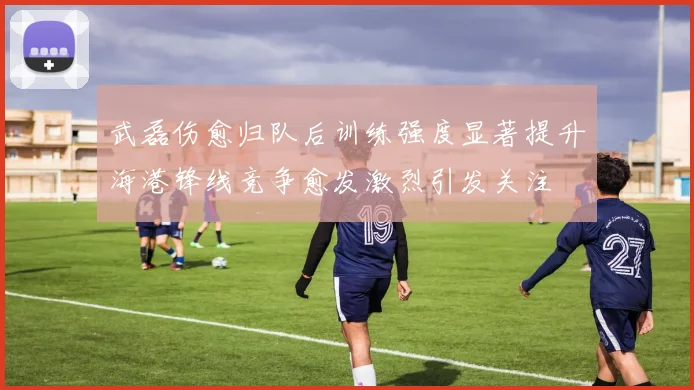 武磊伤愈归队后训练强度显著提升海港锋线竞争愈发激烈引发关注