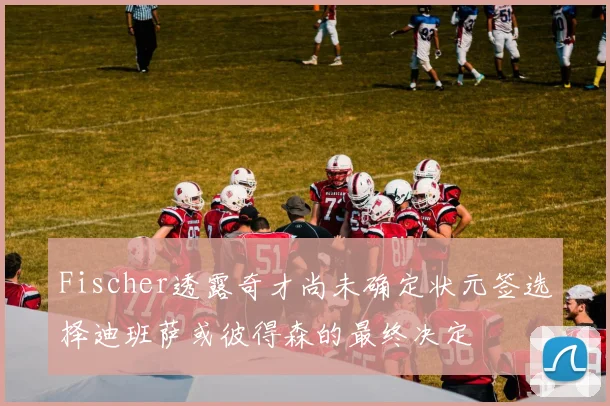 Fischer透露奇才尚未确定状元签选择迪班萨或彼得森的最终决定