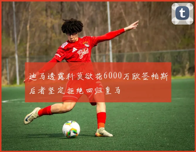 迪马透露科莫欲花6000万欧签帕斯后者坚定拒绝回归皇马