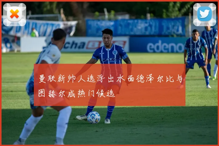 曼联新帅人选浮出水面德泽尔比与图赫尔成热门候选