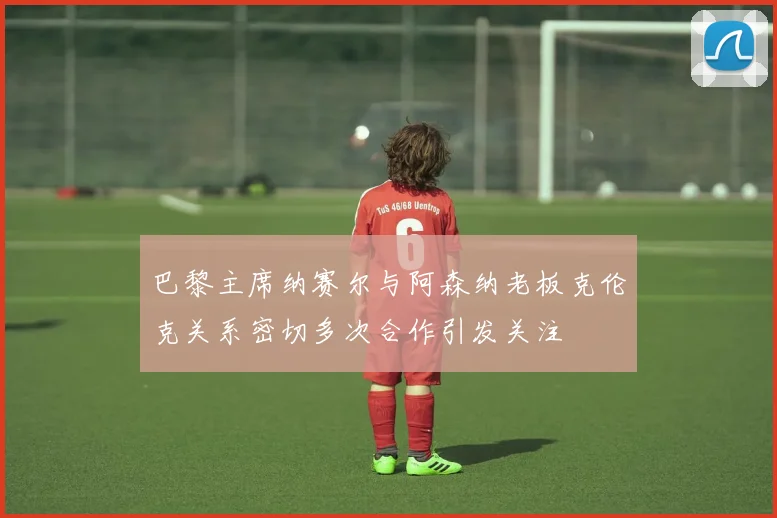巴黎主席纳赛尔与阿森纳老板克伦克关系密切多次合作引发关注
