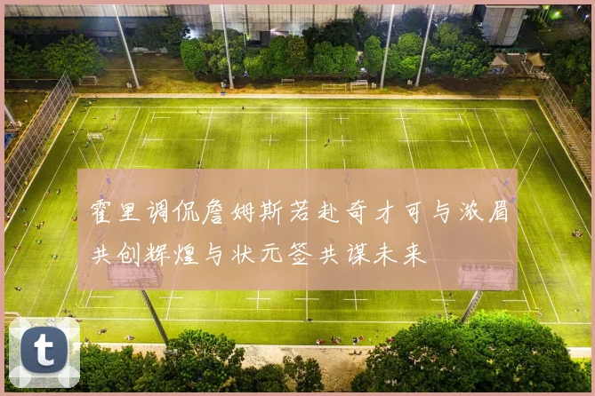 霍里调侃詹姆斯若赴奇才可与浓眉共创辉煌与状元签共谋未来