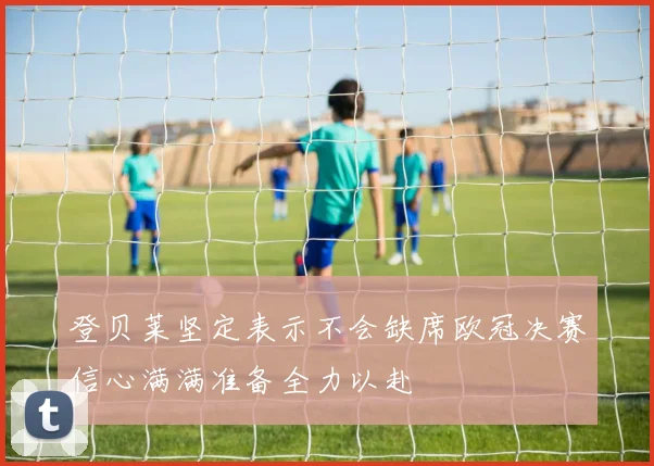 登贝莱坚定表示不会缺席欧冠决赛信心满满准备全力以赴