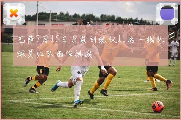 巴萨7月15日季前训练仅11名一线队球员归队面临挑战
