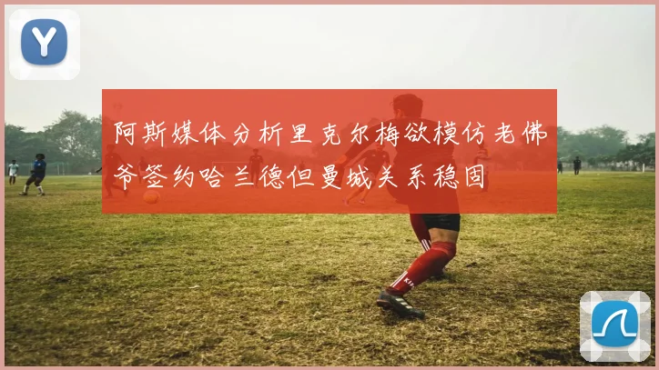 阿斯媒体分析里克尔梅欲模仿老佛爷签约哈兰德但曼城关系稳固