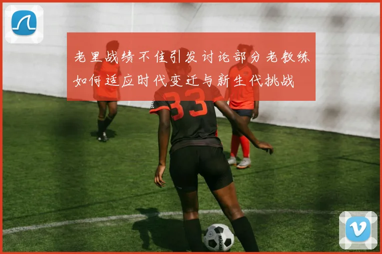 老里战绩不佳引发讨论部分老教练如何适应时代变迁与新生代挑战