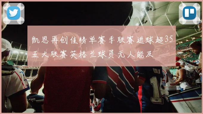 凯恩再创佳绩单赛季联赛进球超35五大联赛英格兰球员无人能及