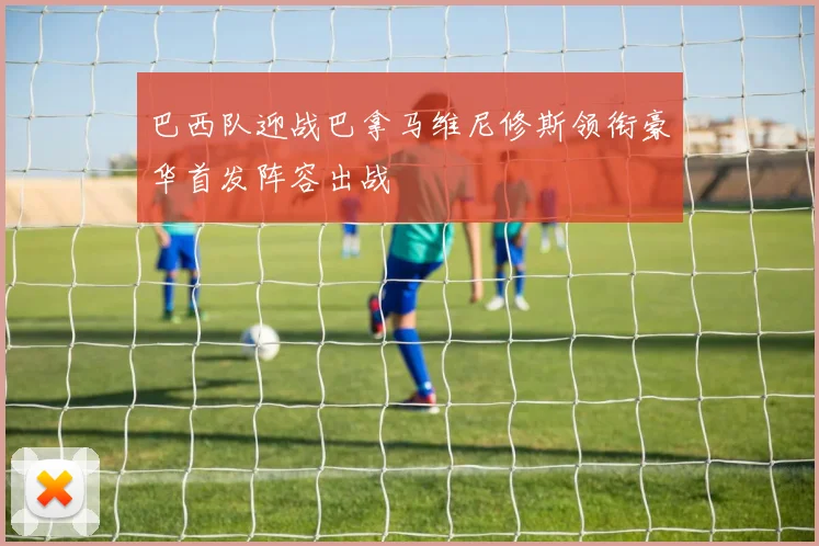 巴西队迎战巴拿马维尼修斯领衔豪华首发阵容出战
