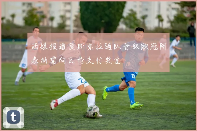 西媒报道莫斯克拉随队晋级欧冠阿森纳需向瓦伦支付奖金