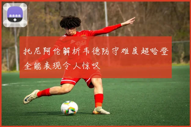 托尼阿伦解析韦德防守难度超哈登全能表现令人惊叹