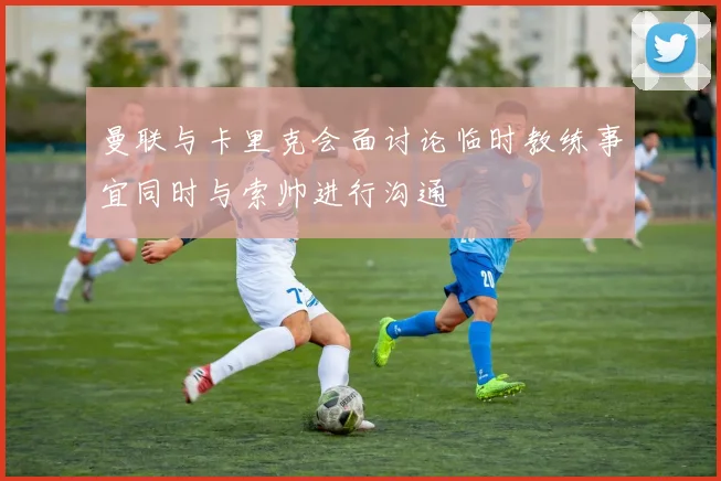 曼联与卡里克会面讨论临时教练事宜同时与索帅进行沟通