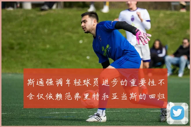 斯通强调年轻球员进步的重要性不会仅依赖范弗里特和亚当斯的回归