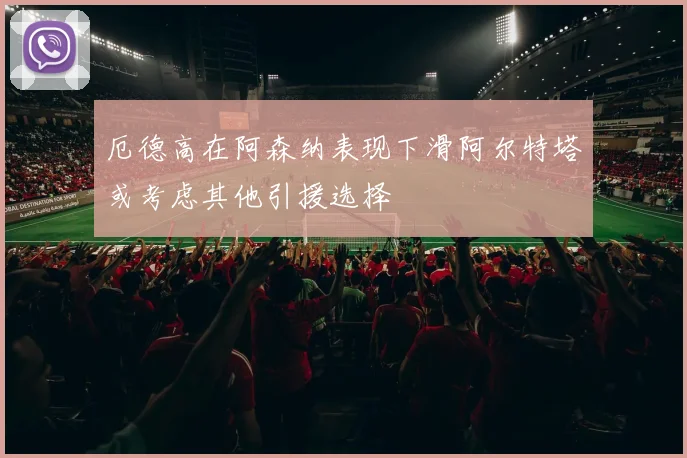厄德高在阿森纳表现下滑阿尔特塔或考虑其他引援选择